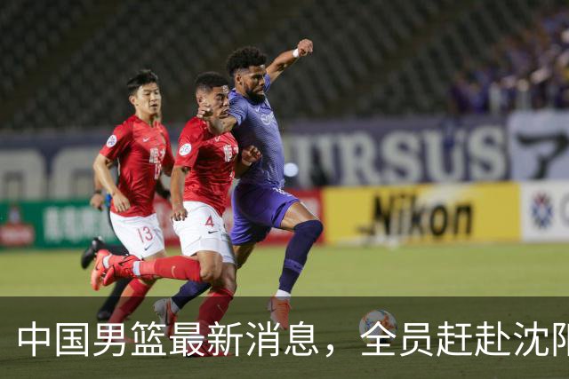 中国男篮最新消息，全员赶赴沈阳备战，暂时没有任何球员离队！