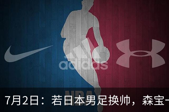 7月2日：若日本男足换帅，森宝一后继任者有这6位人选，谁能助力再次冲击大力神杯